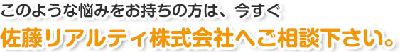 このようなお悩みをお持ちの方は、今すぐ佐藤リアルティ株式会社へご相談下さい。